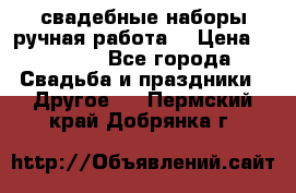 свадебные наборы(ручная работа) › Цена ­ 1 200 - Все города Свадьба и праздники » Другое   . Пермский край,Добрянка г.